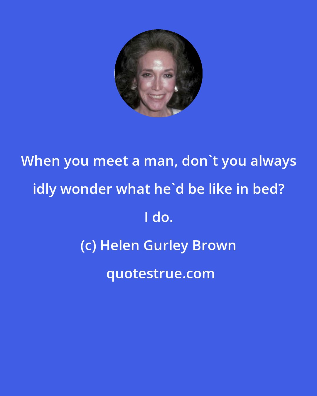 Helen Gurley Brown: When you meet a man, don't you always idly wonder what he'd be like in bed? I do.