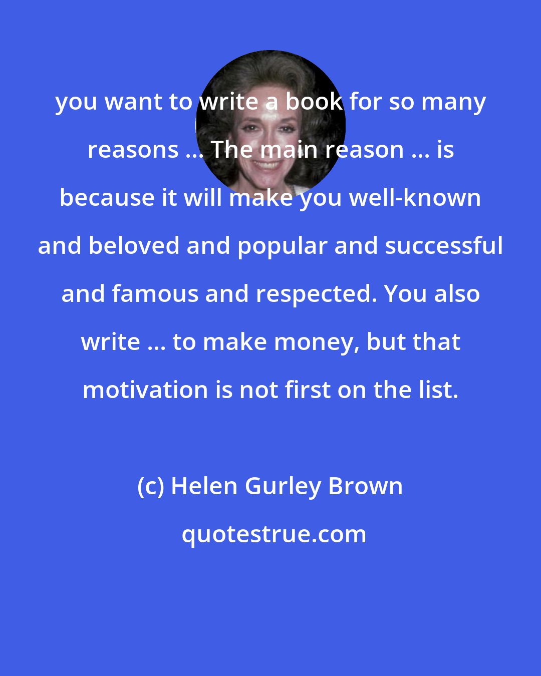 Helen Gurley Brown: you want to write a book for so many reasons ... The main reason ... is because it will make you well-known and beloved and popular and successful and famous and respected. You also write ... to make money, but that motivation is not first on the list.