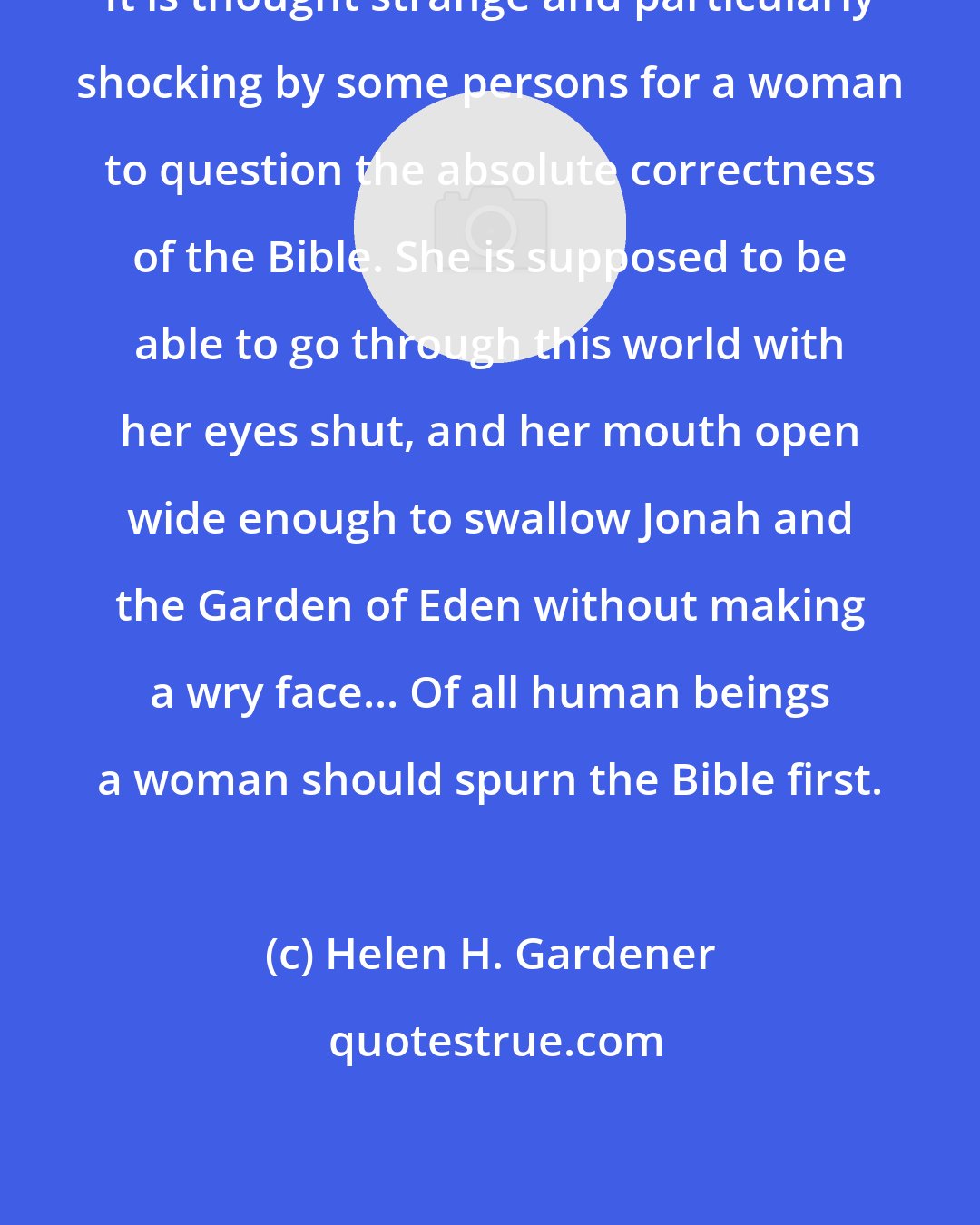 Helen H. Gardener: It is thought strange and particularly shocking by some persons for a woman to question the absolute correctness of the Bible. She is supposed to be able to go through this world with her eyes shut, and her mouth open wide enough to swallow Jonah and the Garden of Eden without making a wry face... Of all human beings a woman should spurn the Bible first.