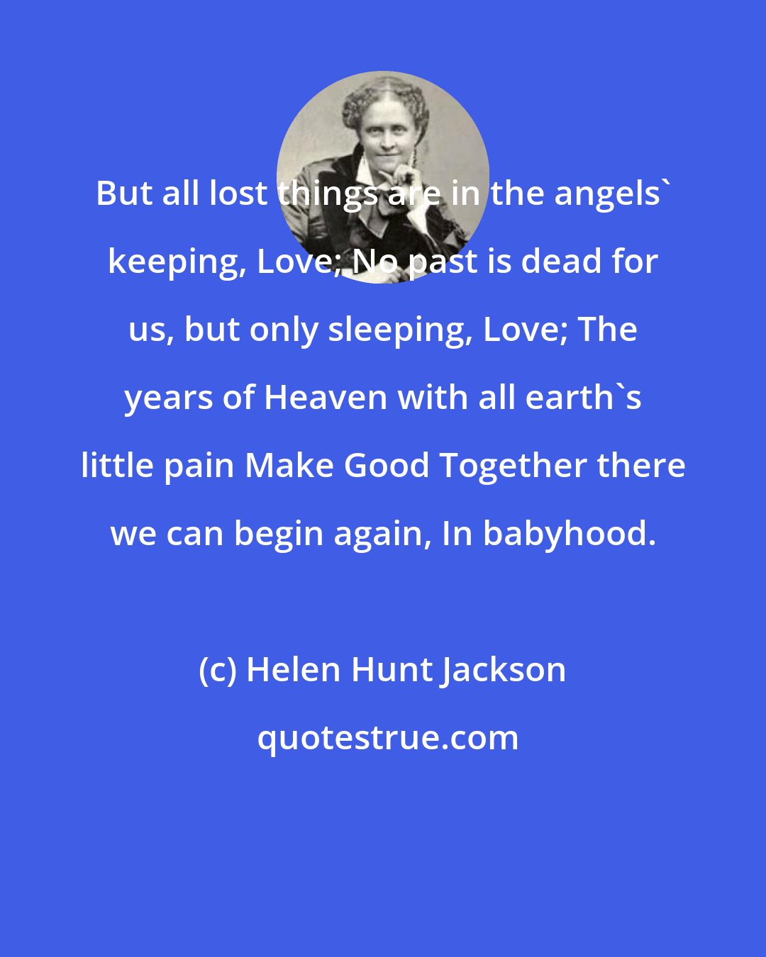 Helen Hunt Jackson: But all lost things are in the angels' keeping, Love; No past is dead for us, but only sleeping, Love; The years of Heaven with all earth's little pain Make Good Together there we can begin again, In babyhood.