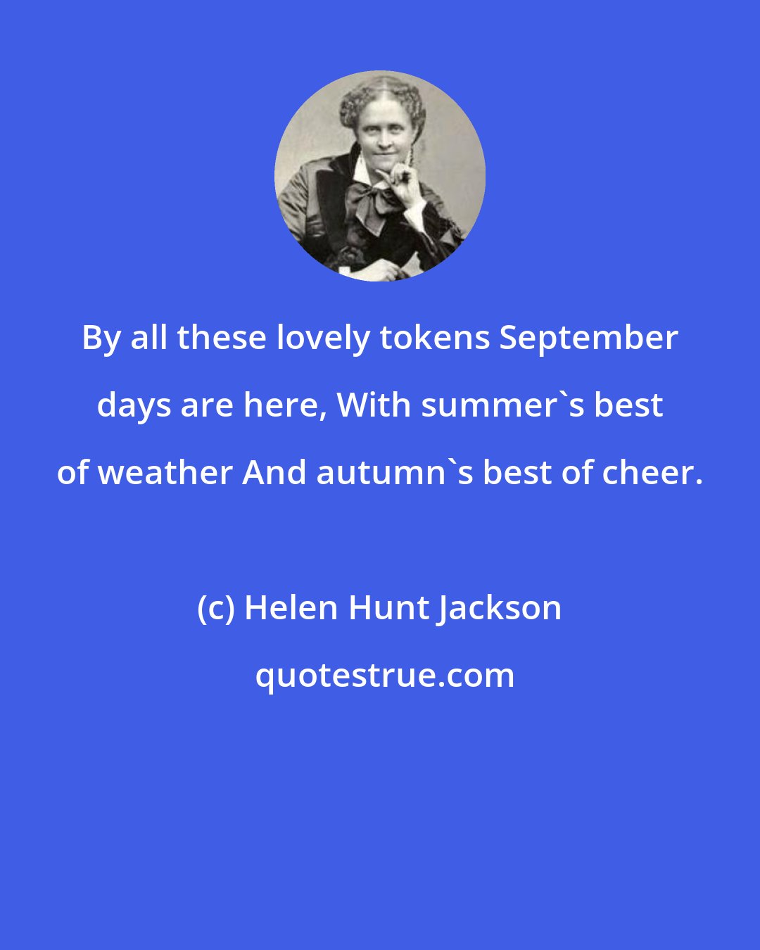 Helen Hunt Jackson: By all these lovely tokens September days are here, With summer's best of weather And autumn's best of cheer.