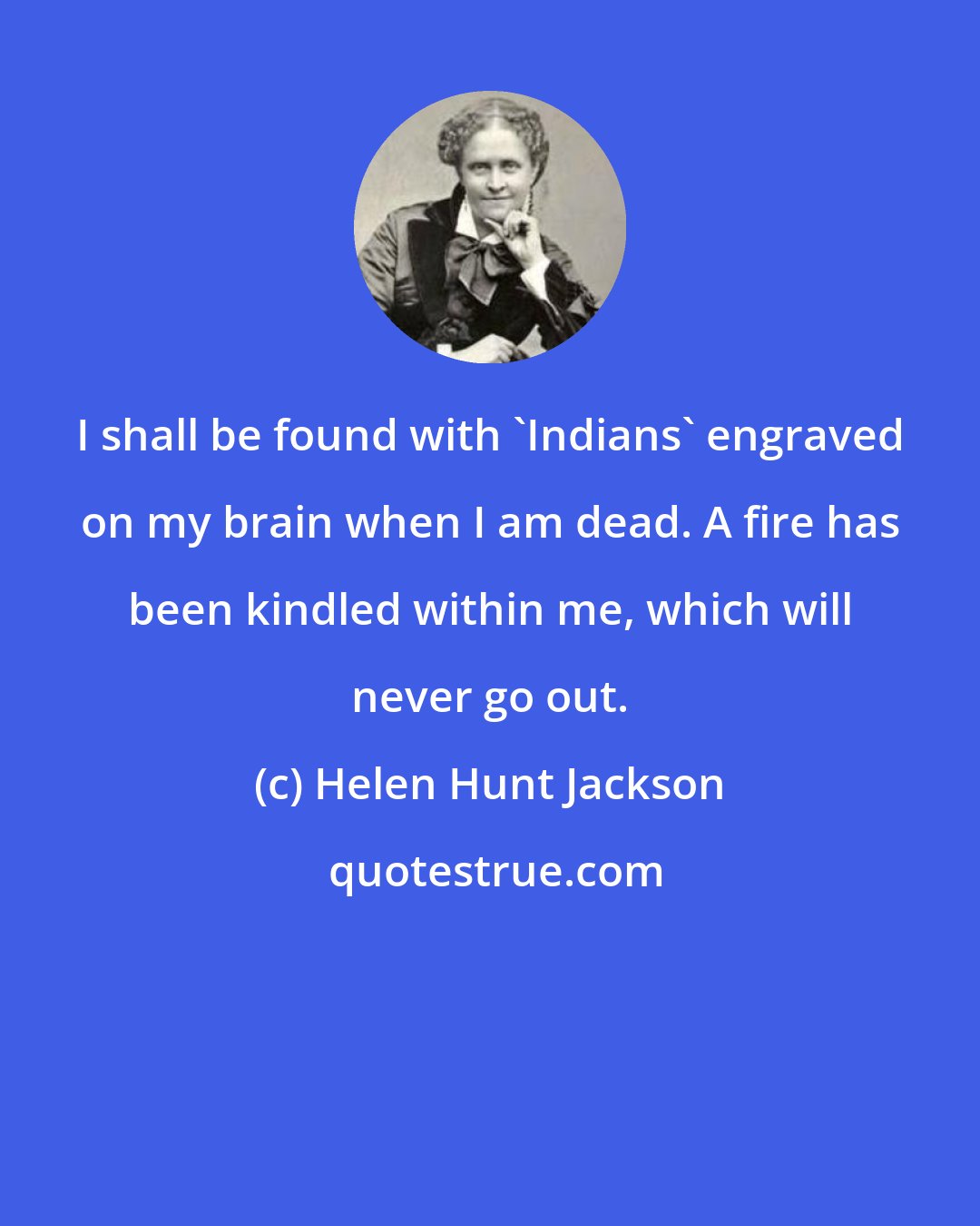 Helen Hunt Jackson: I shall be found with 'Indians' engraved on my brain when I am dead. A fire has been kindled within me, which will never go out.