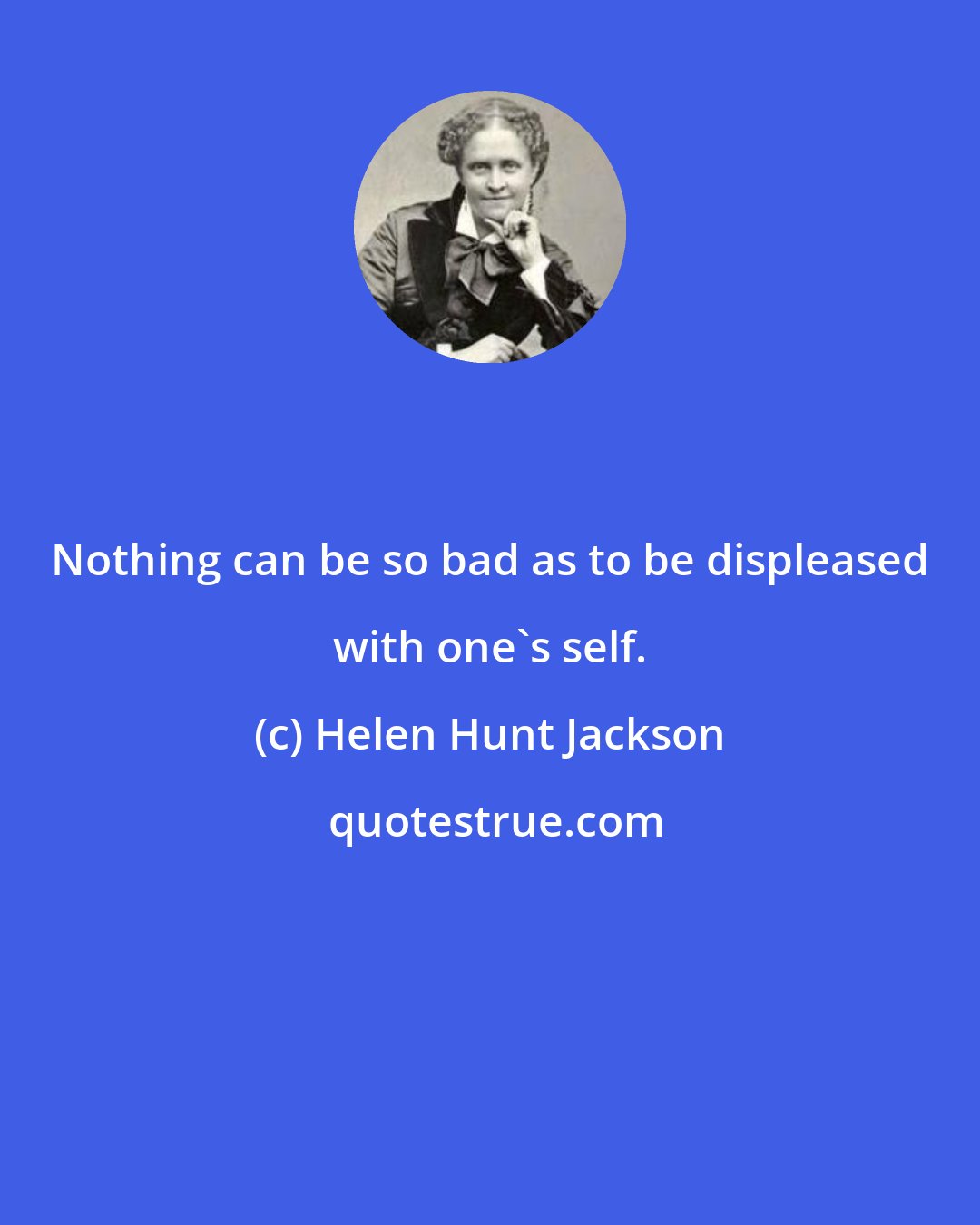 Helen Hunt Jackson: Nothing can be so bad as to be displeased with one's self.