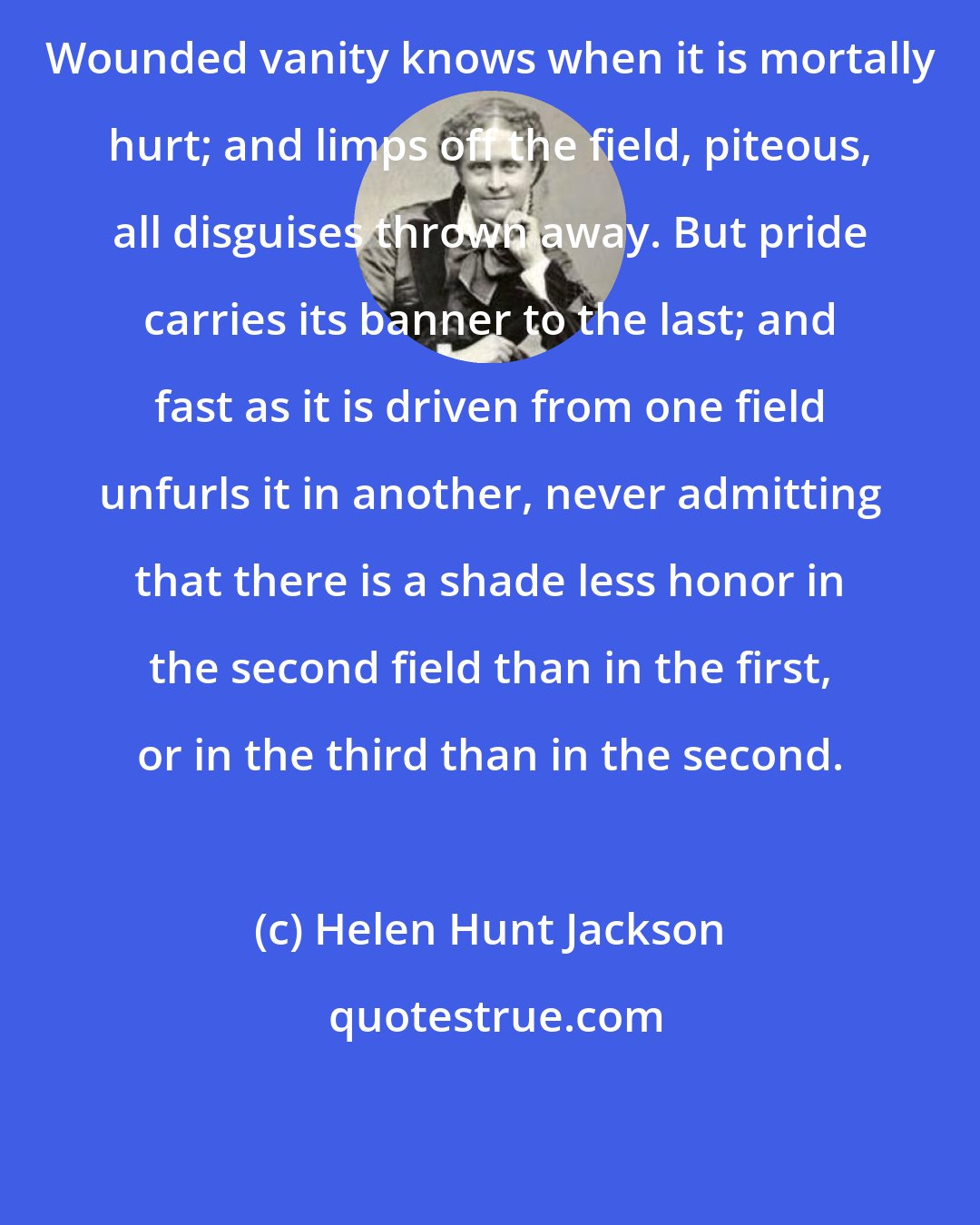 Helen Hunt Jackson: Wounded vanity knows when it is mortally hurt; and limps off the field, piteous, all disguises thrown away. But pride carries its banner to the last; and fast as it is driven from one field unfurls it in another, never admitting that there is a shade less honor in the second field than in the first, or in the third than in the second.