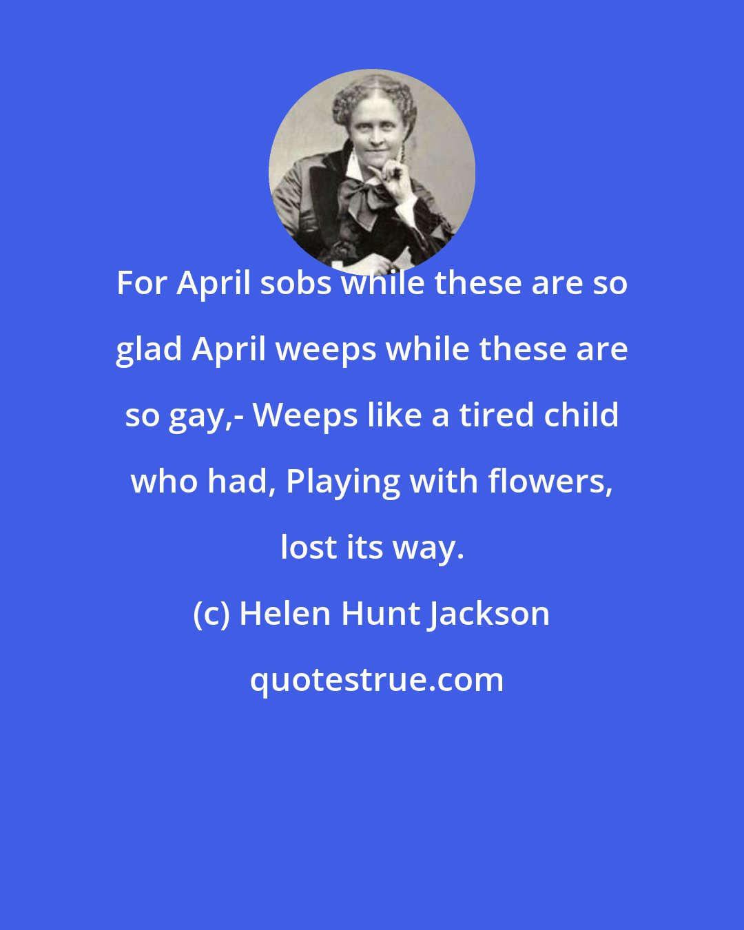 Helen Hunt Jackson: For April sobs while these are so glad April weeps while these are so gay,- Weeps like a tired child who had, Playing with flowers, lost its way.