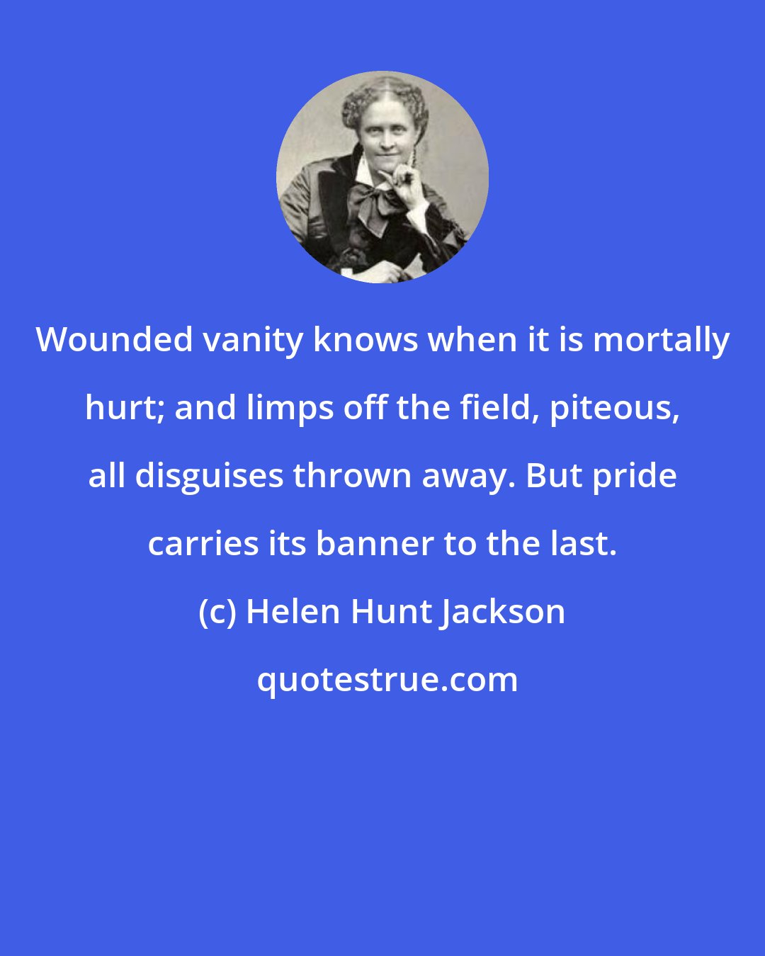 Helen Hunt Jackson: Wounded vanity knows when it is mortally hurt; and limps off the field, piteous, all disguises thrown away. But pride carries its banner to the last.