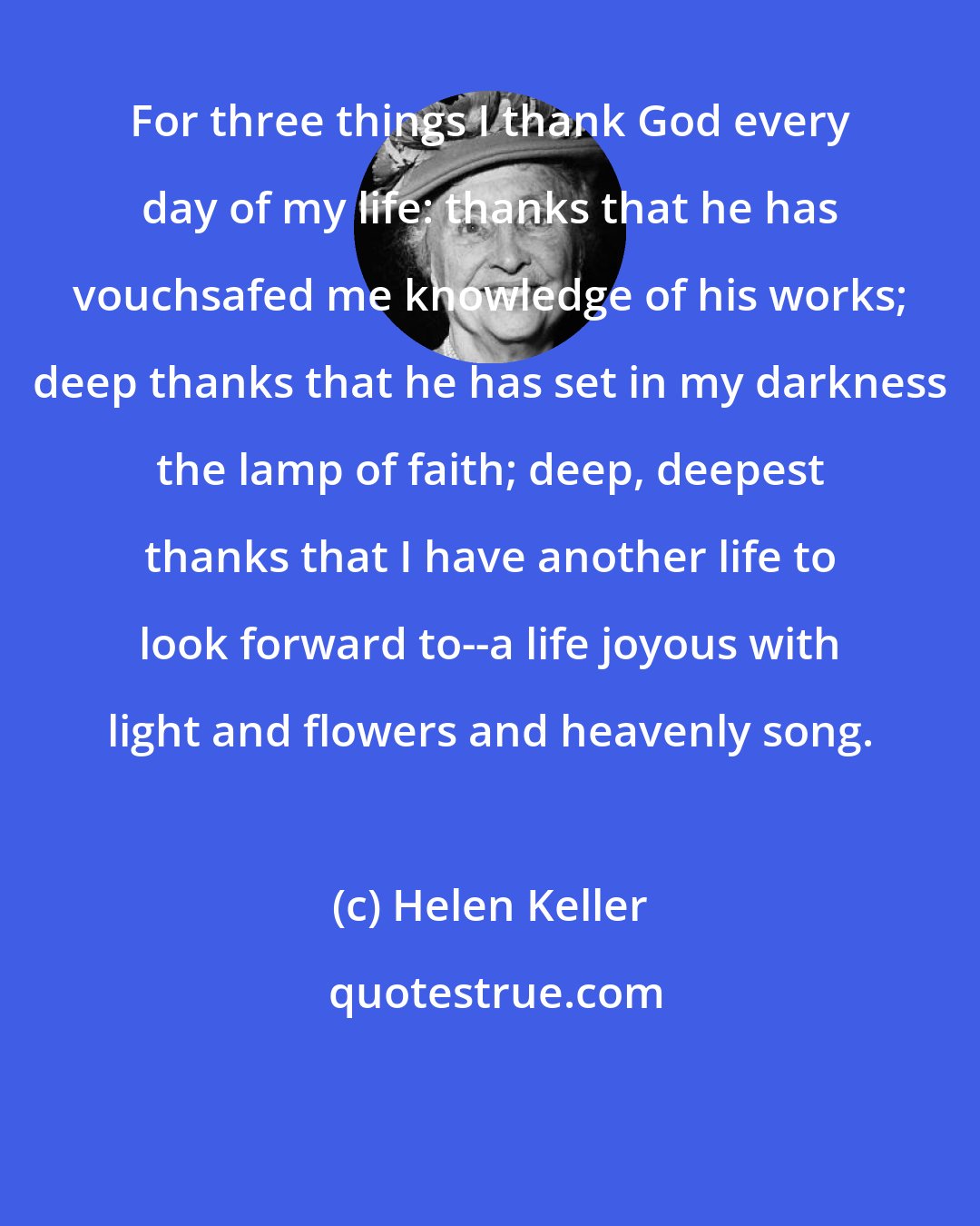 Helen Keller: For three things I thank God every day of my life: thanks that he has vouchsafed me knowledge of his works; deep thanks that he has set in my darkness the lamp of faith; deep, deepest thanks that I have another life to look forward to--a life joyous with light and flowers and heavenly song.