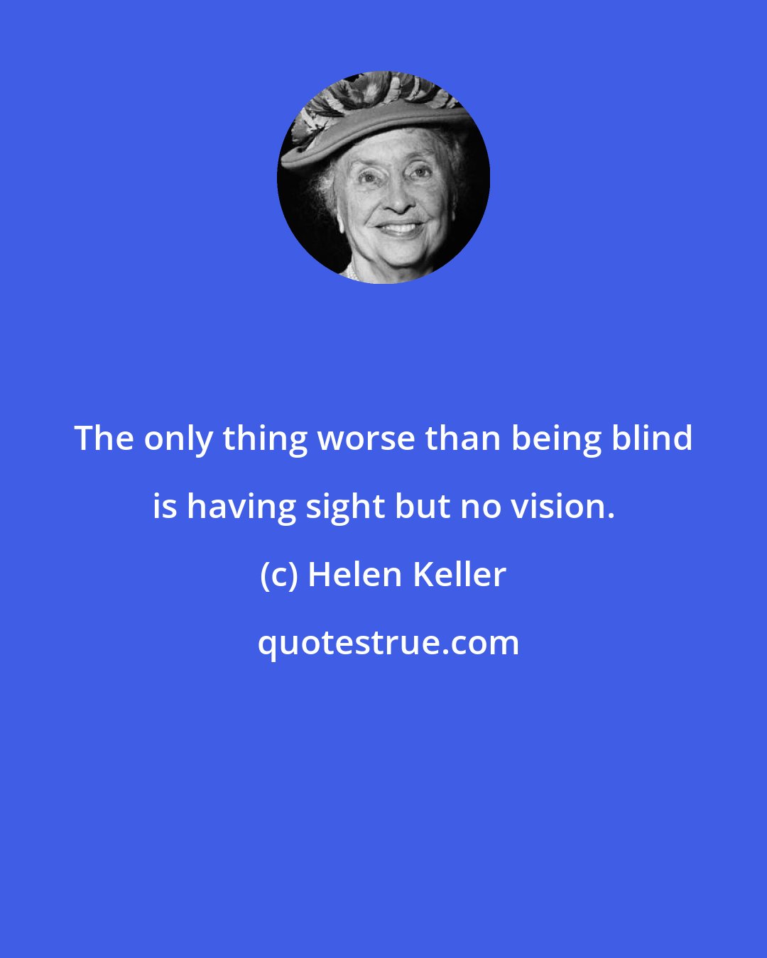 Helen Keller: The only thing worse than being blind is having sight but no vision.