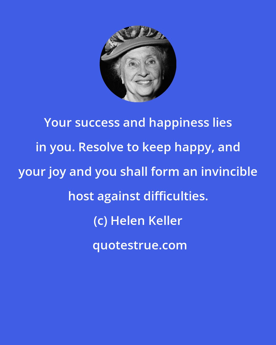 Helen Keller: Your success and happiness lies in you. Resolve to keep happy, and your joy and you shall form an invincible host against difficulties.