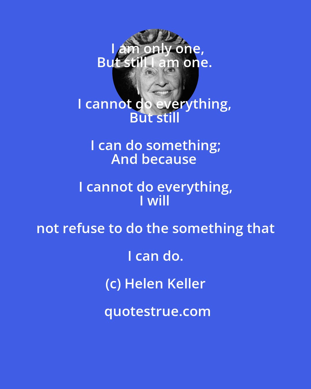 Helen Keller: I am only one,
But still I am one. 
I cannot do everything, 
But still I can do something; 
And because I cannot do everything, 
I will not refuse to do the something that I can do.