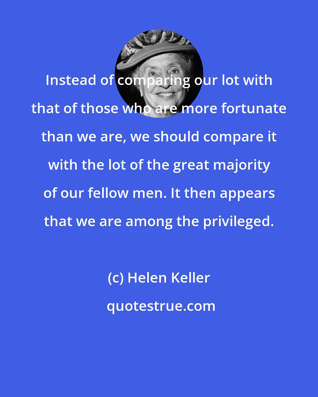 Helen Keller: Instead of comparing our lot with that of those who are more fortunate than we are, we should compare it with the lot of the great majority of our fellow men. It then appears that we are among the privileged.