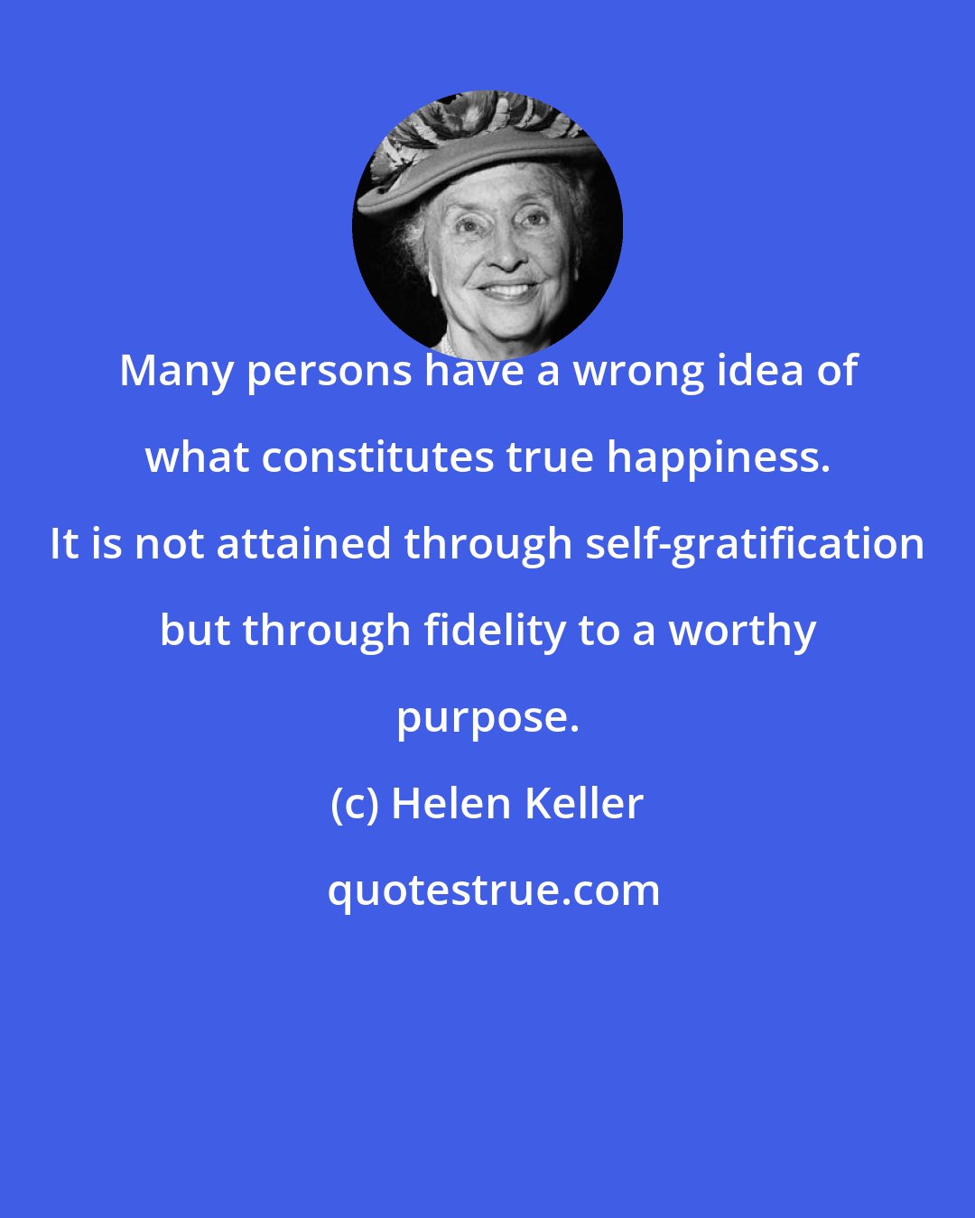 Helen Keller: Many persons have a wrong idea of what constitutes true happiness. It is not attained through self-gratification but through fidelity to a worthy purpose.