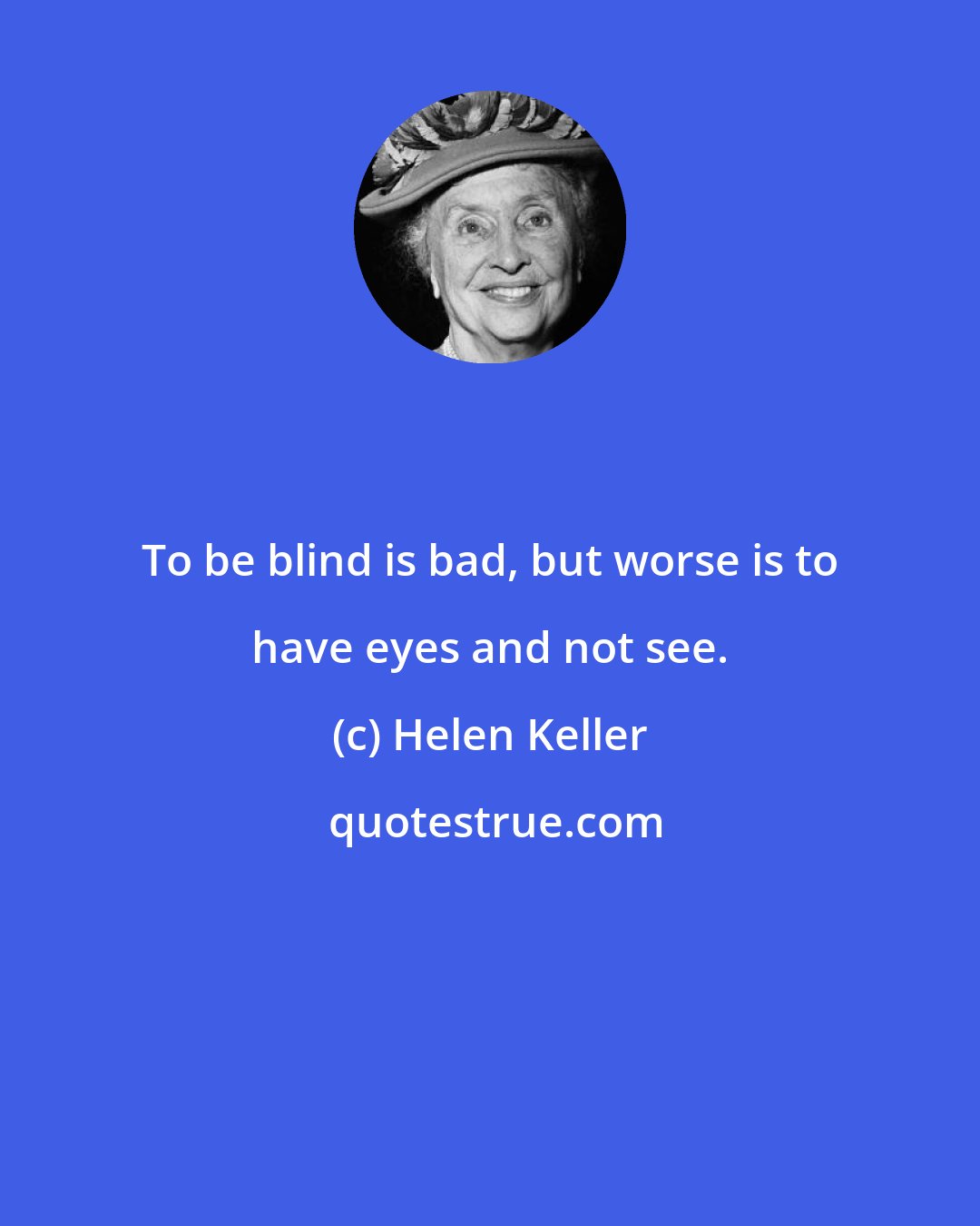 Helen Keller: To be blind is bad, but worse is to have eyes and not see.
