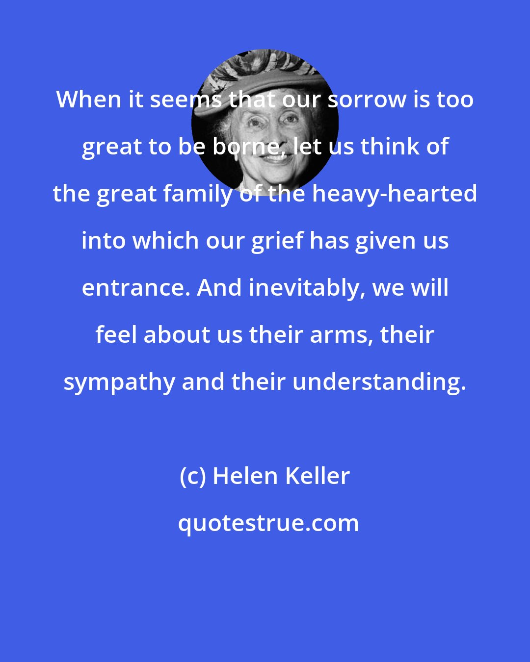 Helen Keller: When it seems that our sorrow is too great to be borne, let us think of the great family of the heavy-hearted into which our grief has given us entrance. And inevitably, we will feel about us their arms, their sympathy and their understanding.