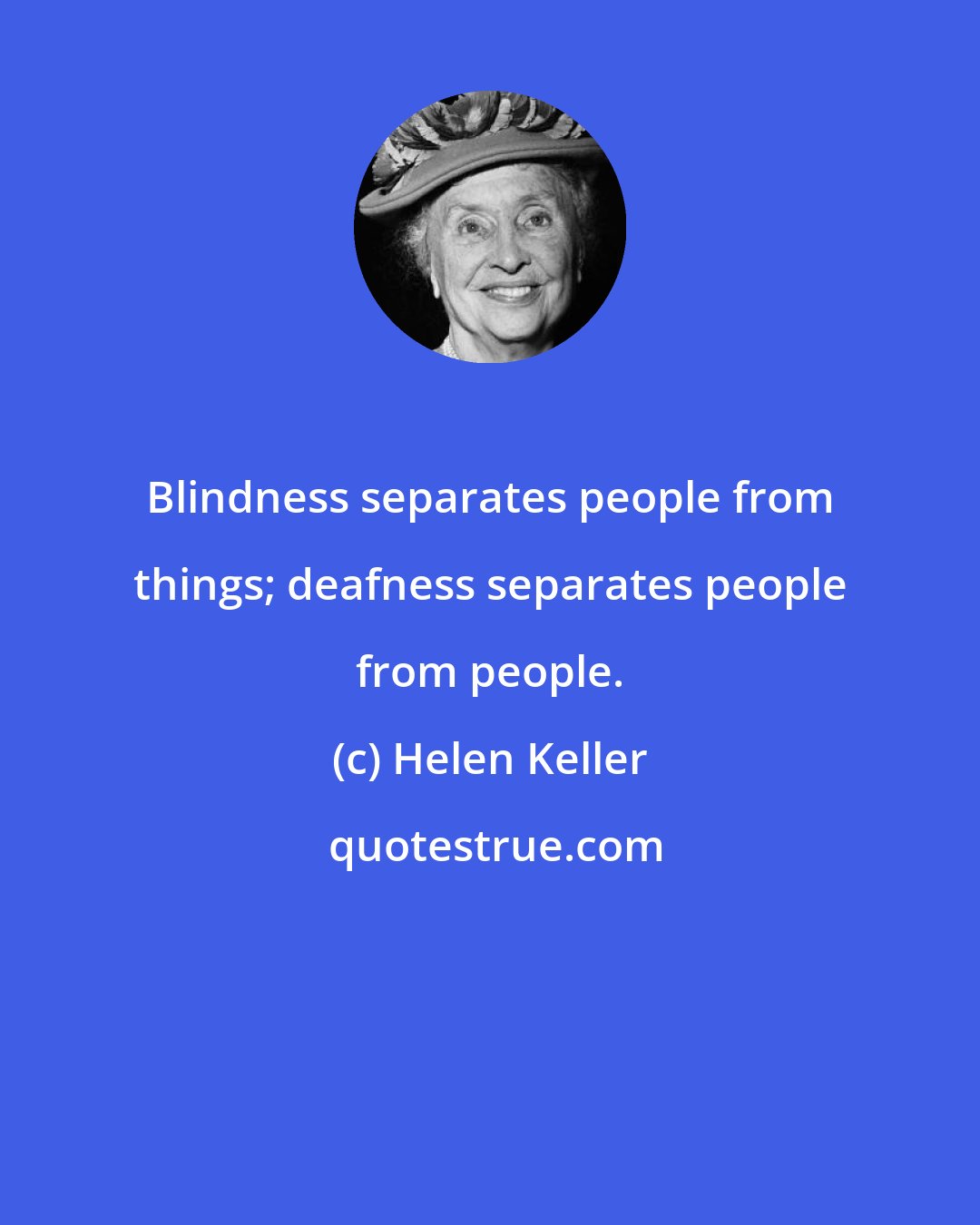 Helen Keller: Blindness separates people from things; deafness separates people from people.