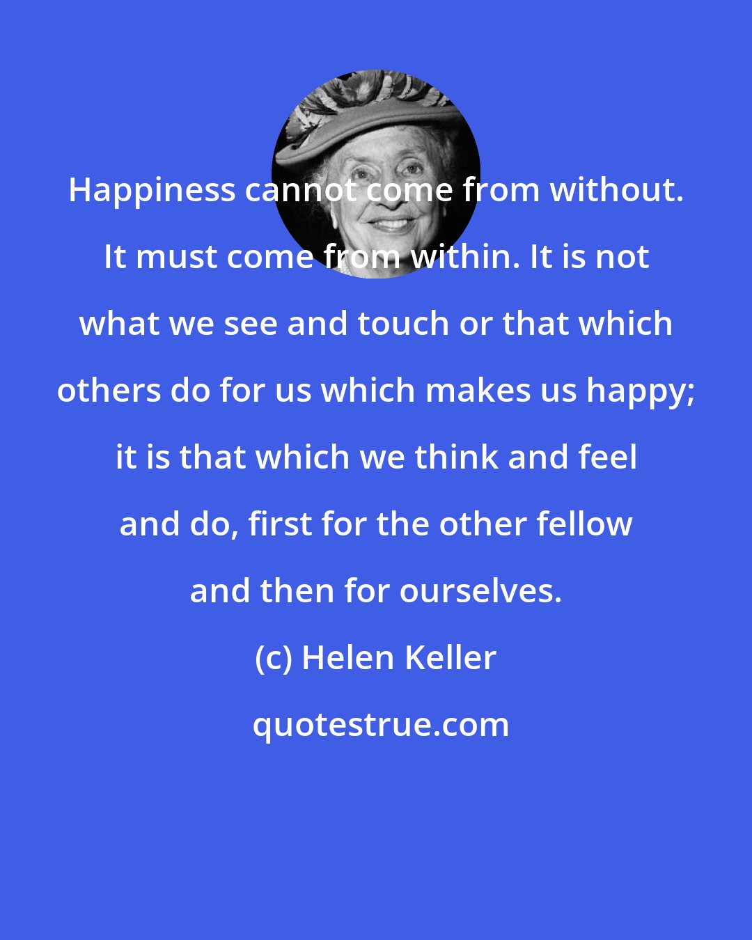 Helen Keller: Happiness cannot come from without. It must come from within. It is not what we see and touch or that which others do for us which makes us happy; it is that which we think and feel and do, first for the other fellow and then for ourselves.