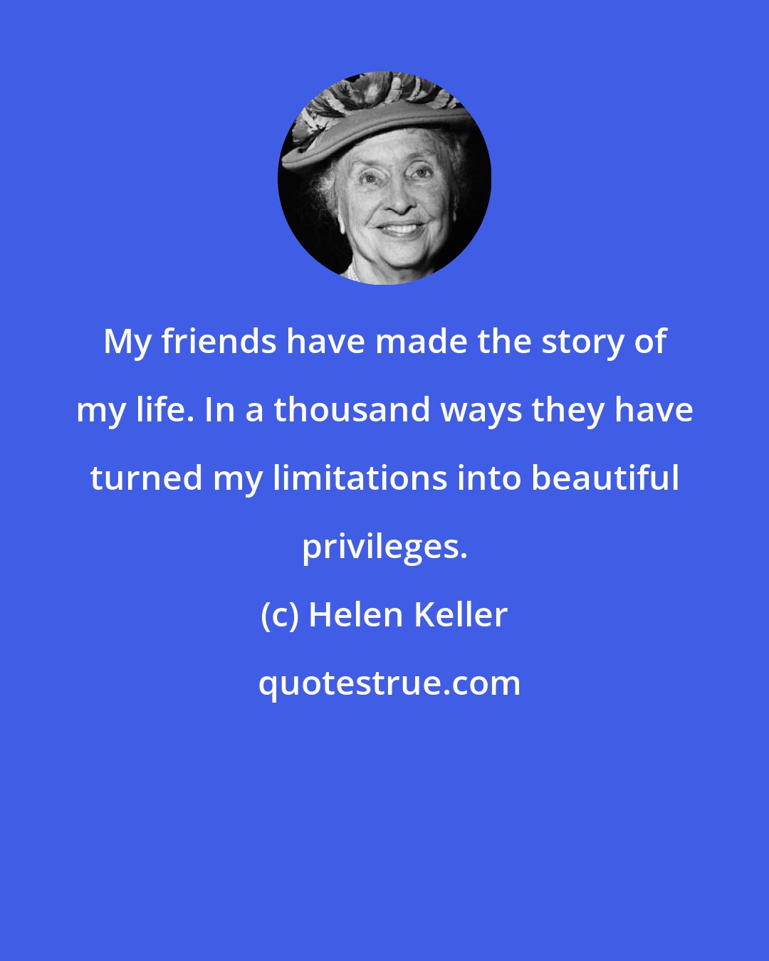 Helen Keller: My friends have made the story of my life. In a thousand ways they have turned my limitations into beautiful privileges.