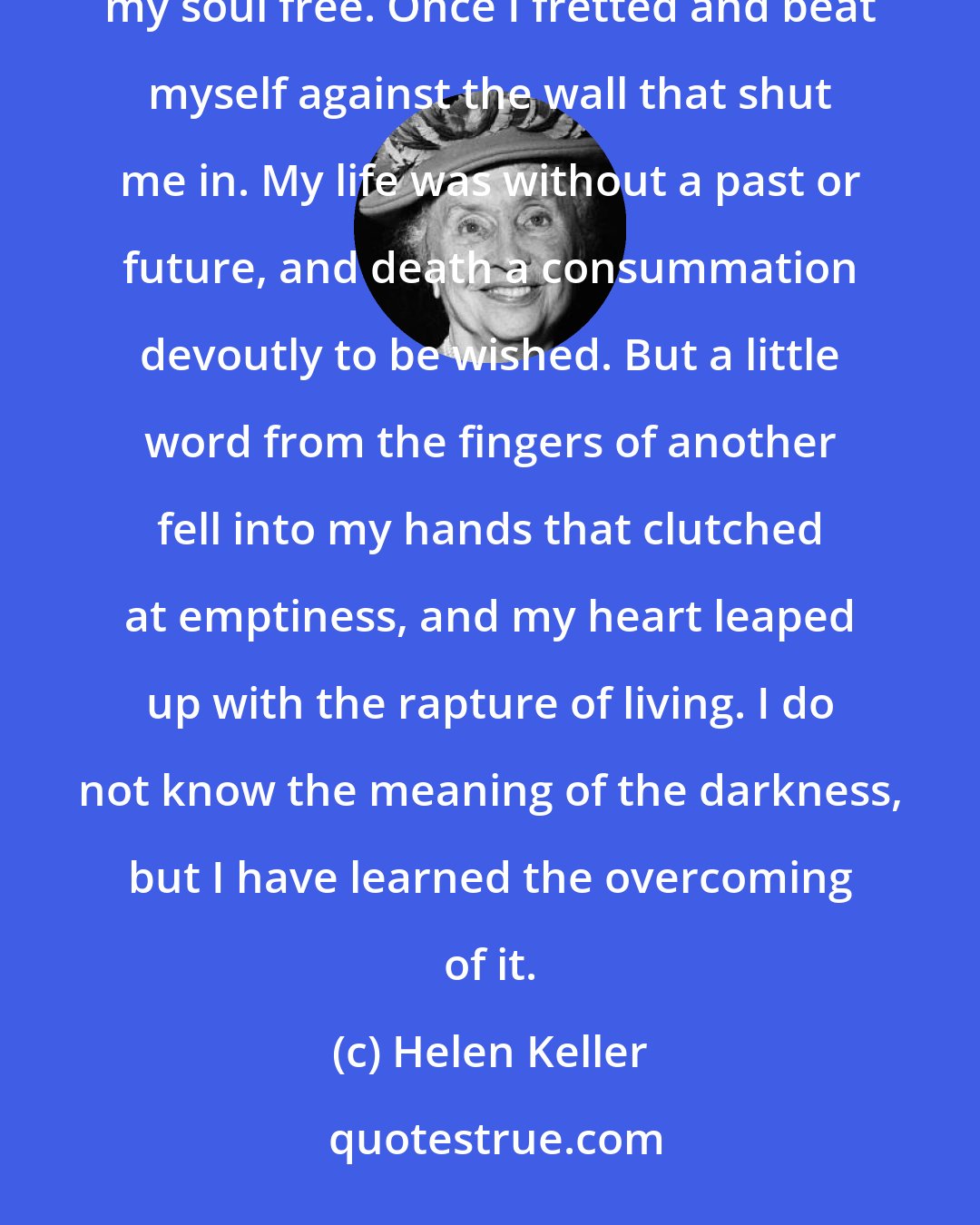 Helen Keller: Once I knew the depth where no hope was and darkness lay on the face of all things. Then love came and set my soul free. Once I fretted and beat myself against the wall that shut me in. My life was without a past or future, and death a consummation devoutly to be wished. But a little word from the fingers of another fell into my hands that clutched at emptiness, and my heart leaped up with the rapture of living. I do not know the meaning of the darkness, but I have learned the overcoming of it.