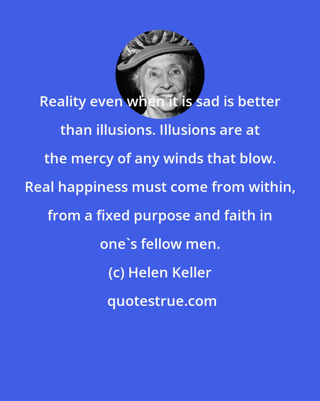 Helen Keller: Reality even when it is sad is better than illusions. Illusions are at the mercy of any winds that blow. Real happiness must come from within, from a fixed purpose and faith in one's fellow men.