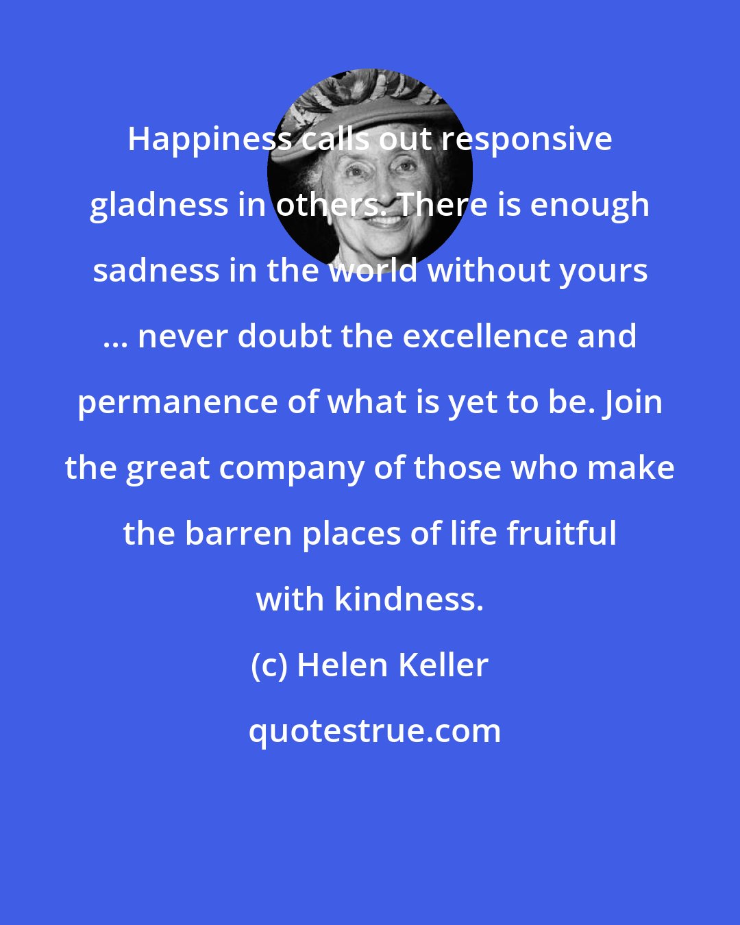 Helen Keller: Happiness calls out responsive gladness in others. There is enough sadness in the world without yours ... never doubt the excellence and permanence of what is yet to be. Join the great company of those who make the barren places of life fruitful with kindness.