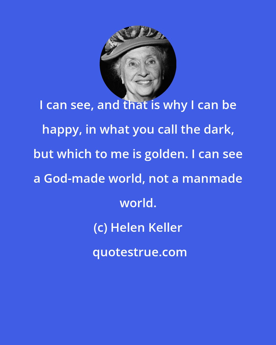 Helen Keller: I can see, and that is why I can be happy, in what you call the dark, but which to me is golden. I can see a God-made world, not a manmade world.