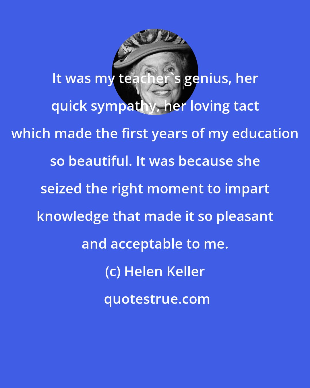 Helen Keller: It was my teacher's genius, her quick sympathy, her loving tact which made the first years of my education so beautiful. It was because she seized the right moment to impart knowledge that made it so pleasant and acceptable to me.