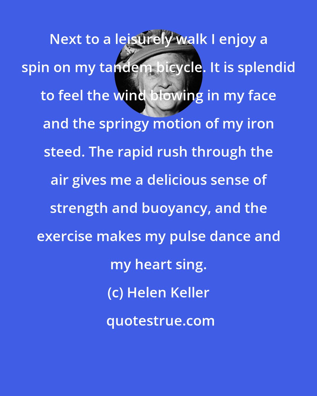 Helen Keller: Next to a leisurely walk I enjoy a spin on my tandem bicycle. It is splendid to feel the wind blowing in my face and the springy motion of my iron steed. The rapid rush through the air gives me a delicious sense of strength and buoyancy, and the exercise makes my pulse dance and my heart sing.