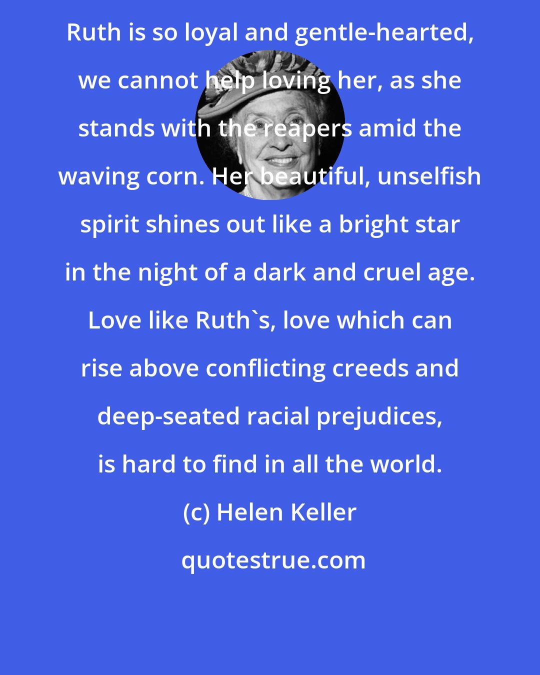 Helen Keller: Ruth is so loyal and gentle-hearted, we cannot help loving her, as she stands with the reapers amid the waving corn. Her beautiful, unselfish spirit shines out like a bright star in the night of a dark and cruel age. Love like Ruth's, love which can rise above conflicting creeds and deep-seated racial prejudices, is hard to find in all the world.