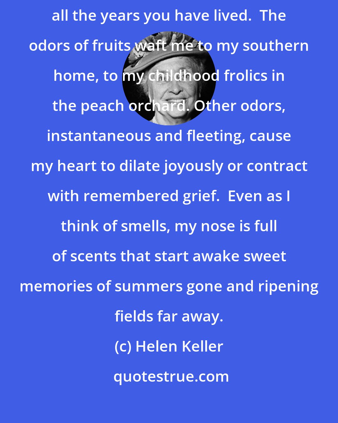 Helen Keller: Smell is a potent wizard that transports you across thousands of miles and all the years you have lived.  The odors of fruits waft me to my southern home, to my childhood frolics in the peach orchard. Other odors, instantaneous and fleeting, cause my heart to dilate joyously or contract with remembered grief.  Even as I think of smells, my nose is full of scents that start awake sweet memories of summers gone and ripening fields far away.
