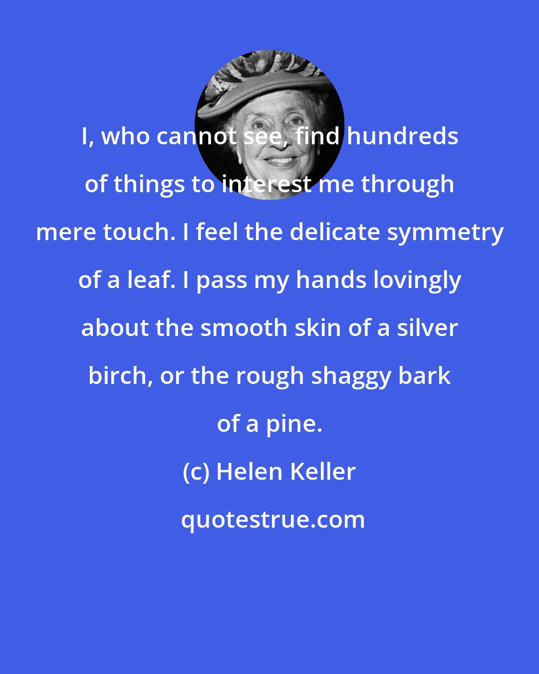 Helen Keller: I, who cannot see, find hundreds of things to interest me through mere touch. I feel the delicate symmetry of a leaf. I pass my hands lovingly about the smooth skin of a silver birch, or the rough shaggy bark of a pine.