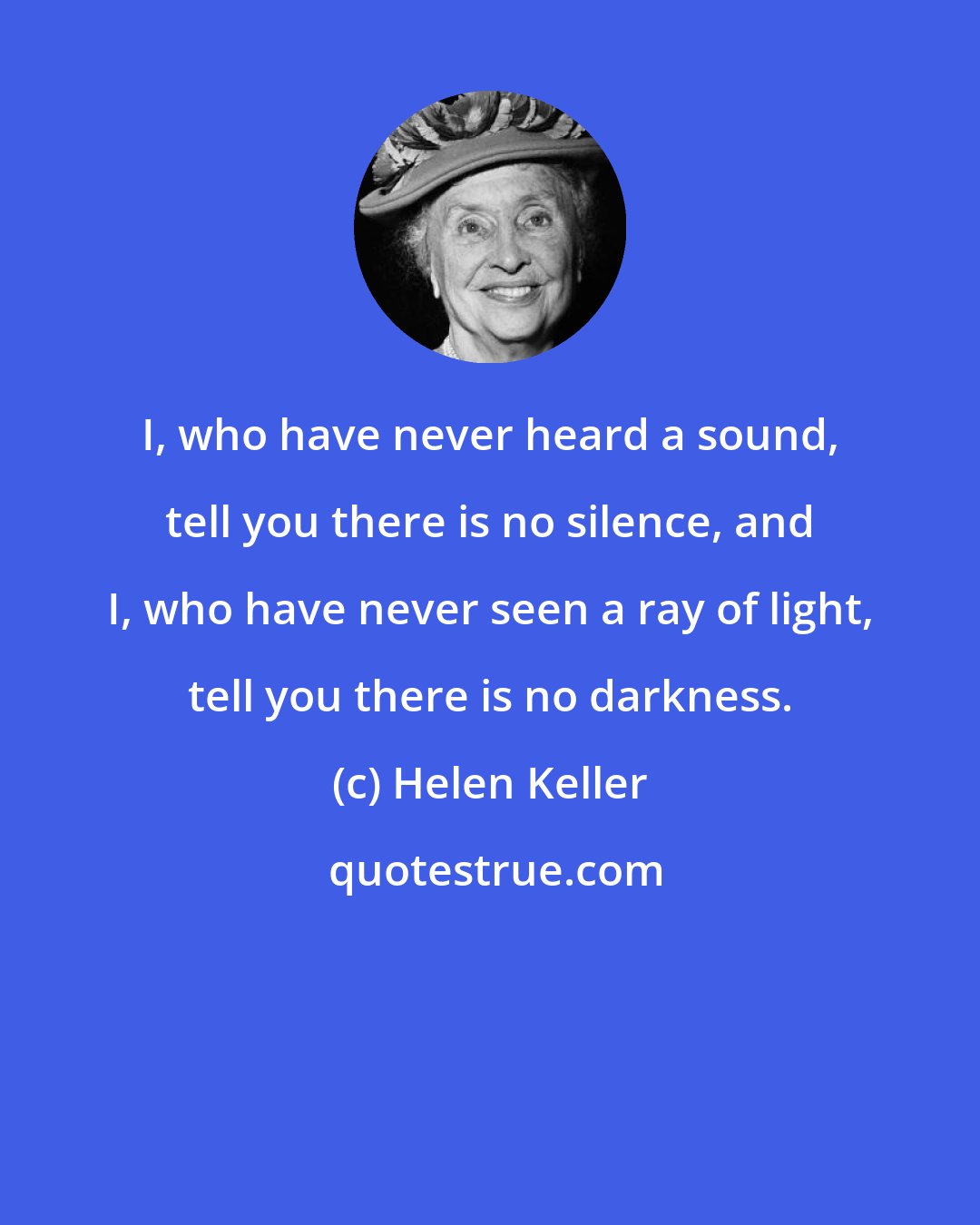 Helen Keller: I, who have never heard a sound, tell you there is no silence, and I, who have never seen a ray of light, tell you there is no darkness.