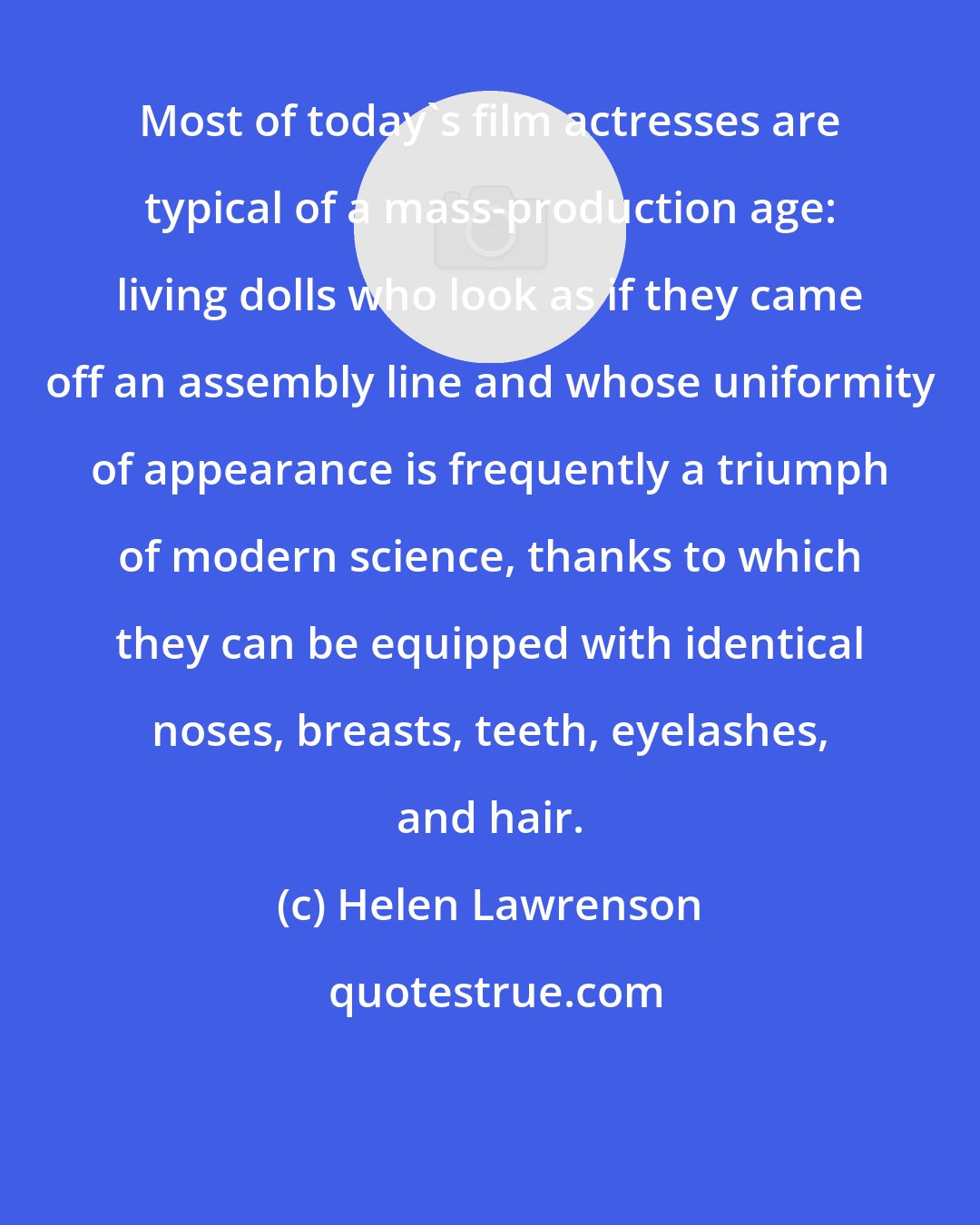 Helen Lawrenson: Most of today's film actresses are typical of a mass-production age: living dolls who look as if they came off an assembly line and whose uniformity of appearance is frequently a triumph of modern science, thanks to which they can be equipped with identical noses, breasts, teeth, eyelashes, and hair.