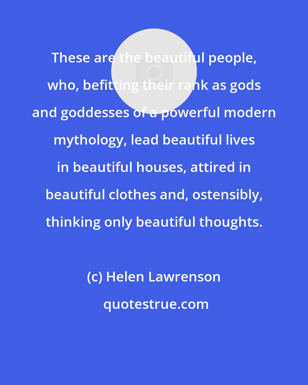 Helen Lawrenson: These are the beautiful people, who, befitting their rank as gods and goddesses of a powerful modern mythology, lead beautiful lives in beautiful houses, attired in beautiful clothes and, ostensibly, thinking only beautiful thoughts.