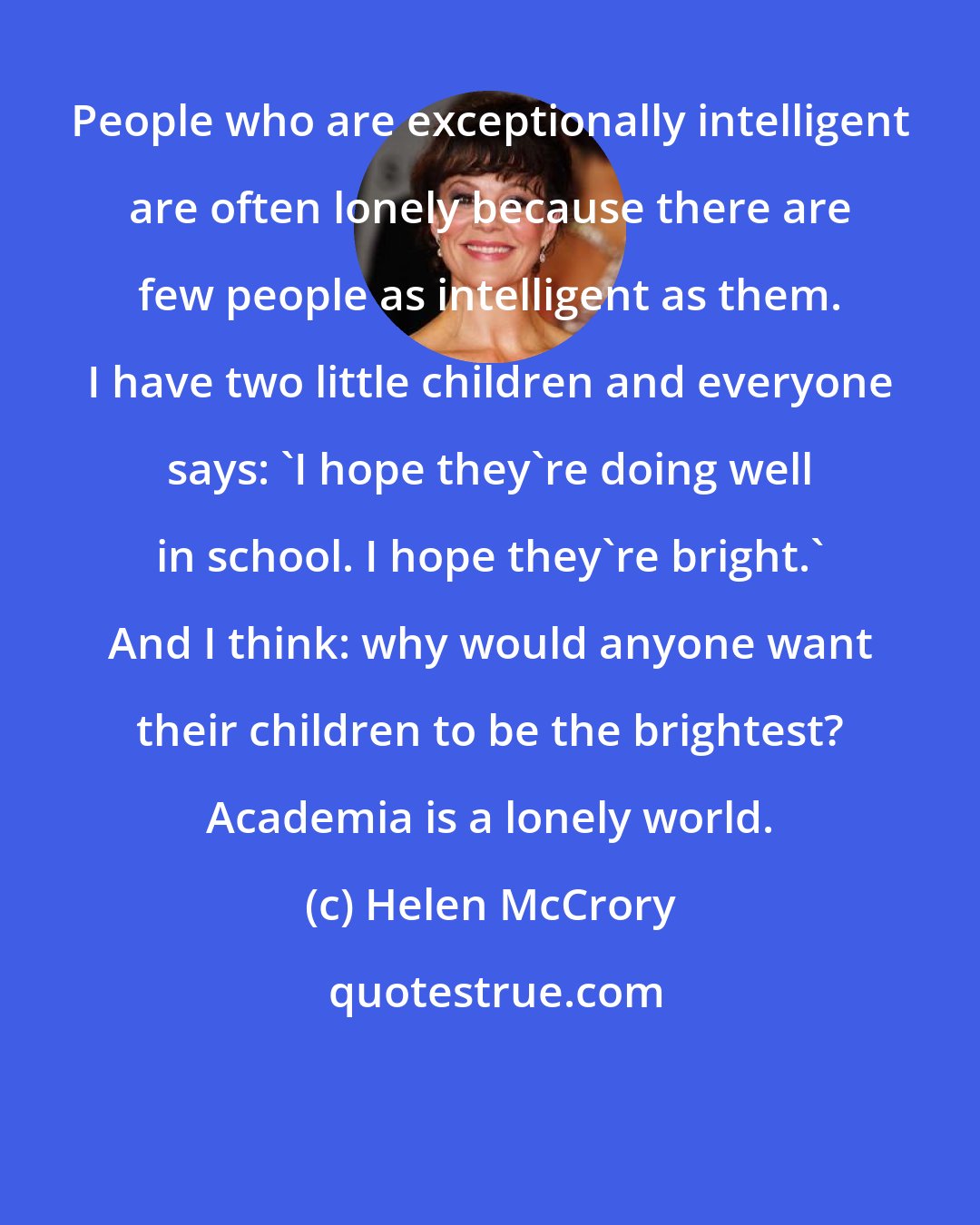 Helen McCrory: People who are exceptionally intelligent are often lonely because there are few people as intelligent as them. I have two little children and everyone says: 'I hope they're doing well in school. I hope they're bright.' And I think: why would anyone want their children to be the brightest? Academia is a lonely world.
