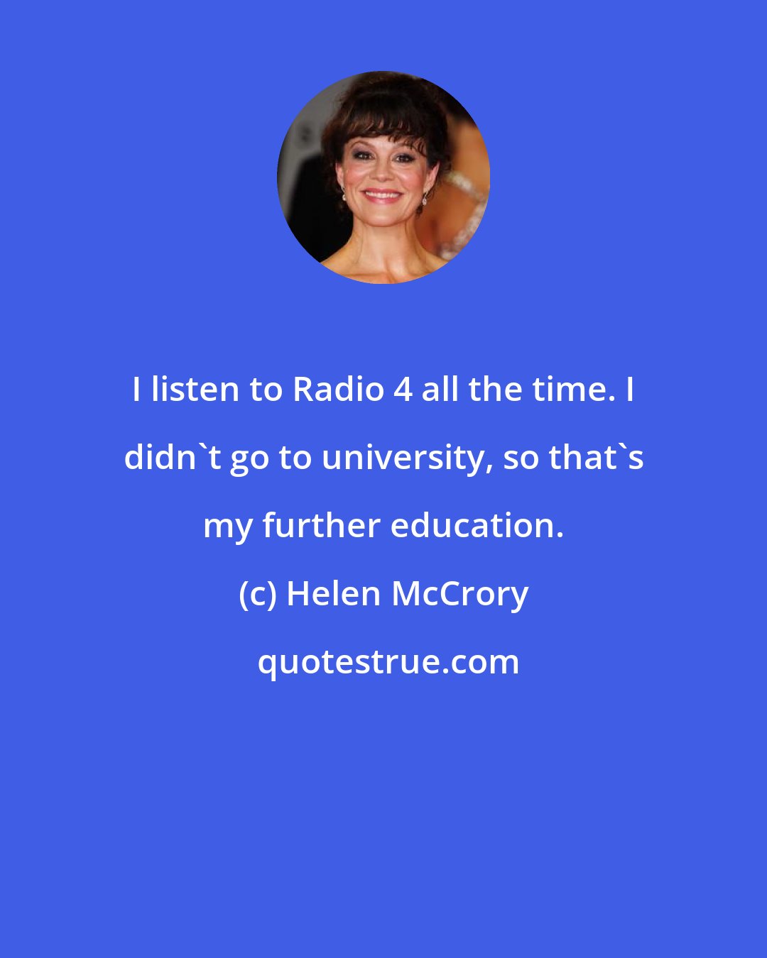 Helen McCrory: I listen to Radio 4 all the time. I didn't go to university, so that's my further education.
