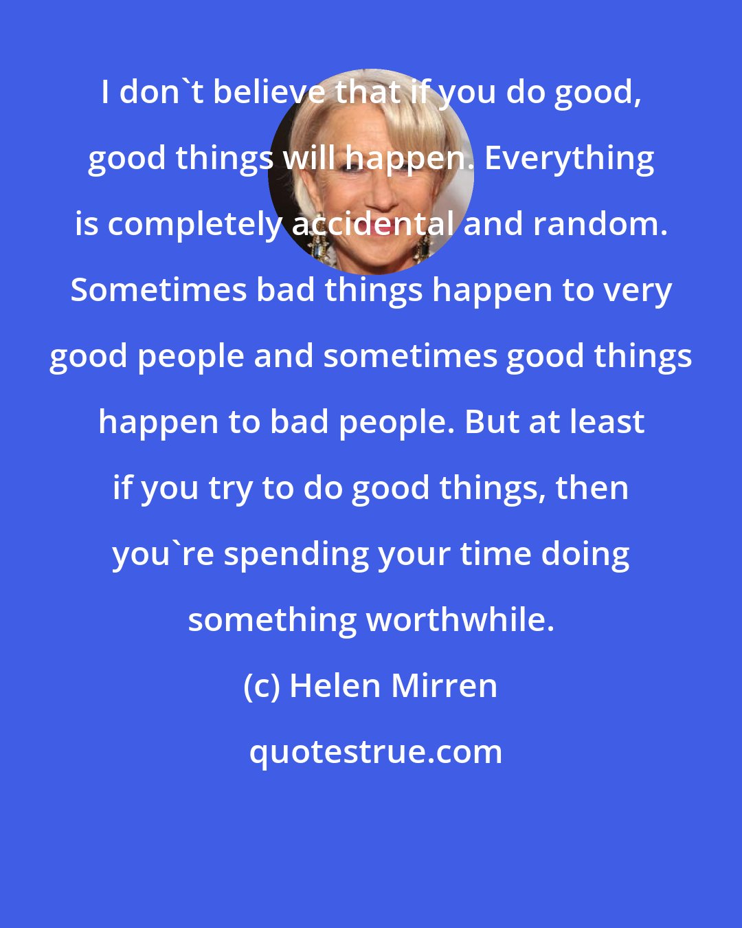 Helen Mirren: I don't believe that if you do good, good things will happen. Everything is completely accidental and random. Sometimes bad things happen to very good people and sometimes good things happen to bad people. But at least if you try to do good things, then you're spending your time doing something worthwhile.