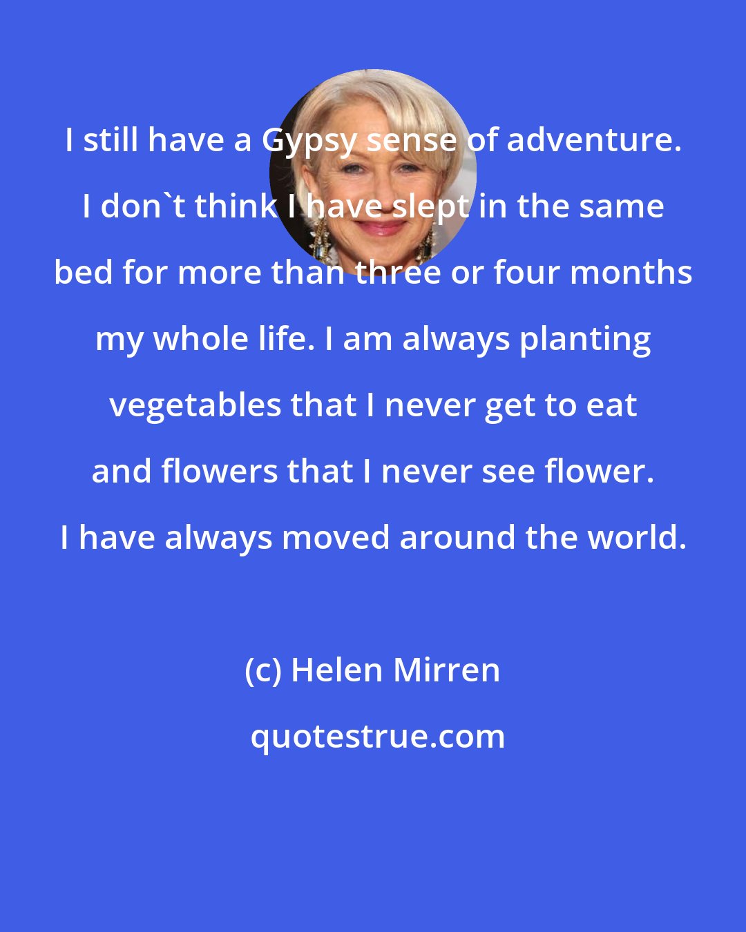 Helen Mirren: I still have a Gypsy sense of adventure. I don't think I have slept in the same bed for more than three or four months my whole life. I am always planting vegetables that I never get to eat and flowers that I never see flower. I have always moved around the world.