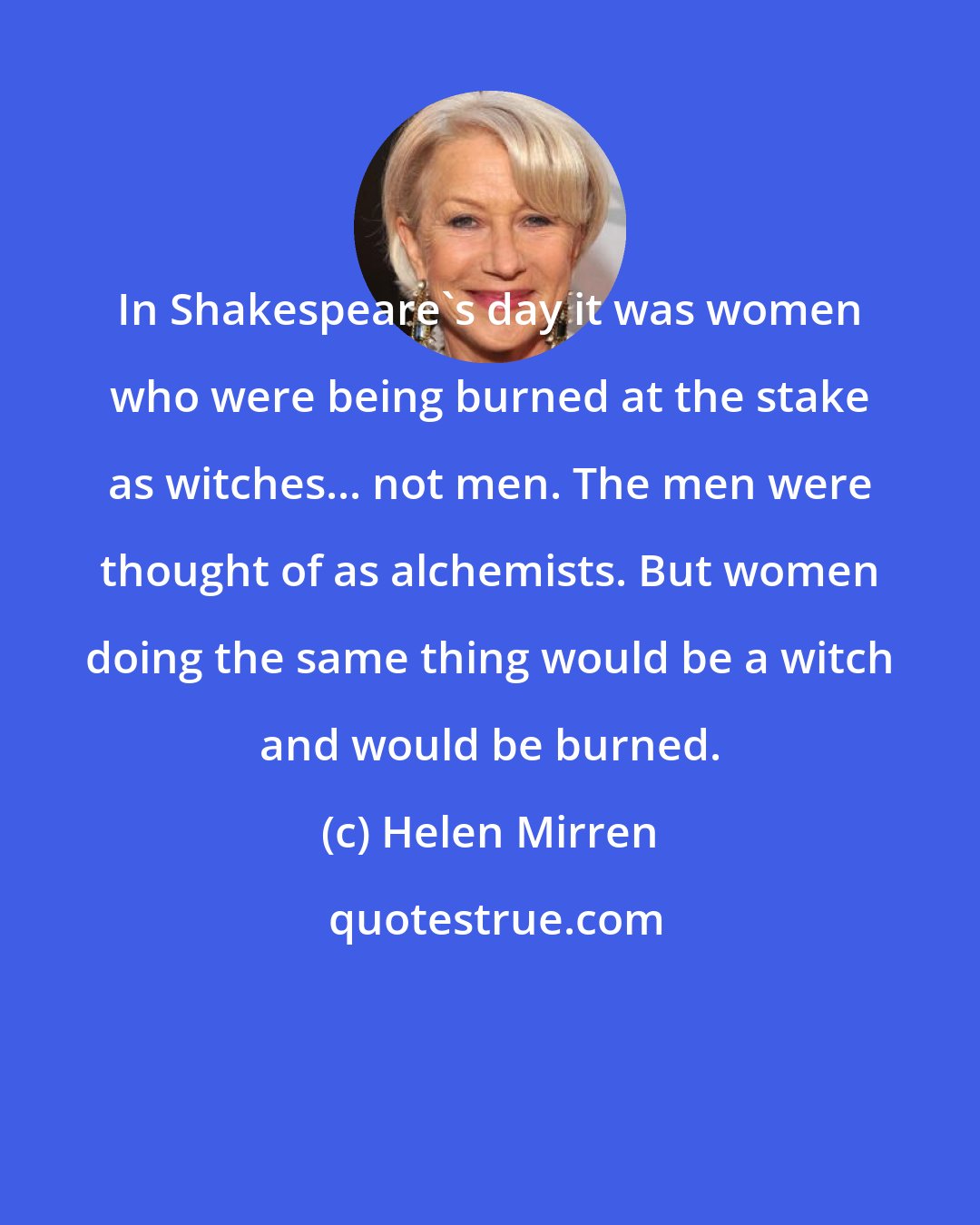 Helen Mirren: In Shakespeare's day it was women who were being burned at the stake as witches... not men. The men were thought of as alchemists. But women doing the same thing would be a witch and would be burned.