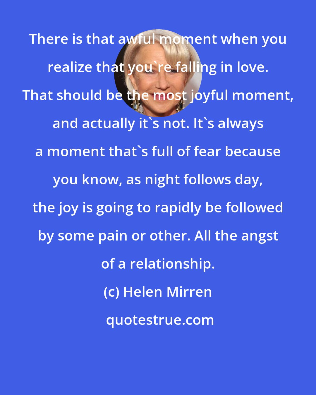 Helen Mirren: There is that awful moment when you realize that you're falling in love. That should be the most joyful moment, and actually it's not. It's always a moment that's full of fear because you know, as night follows day, the joy is going to rapidly be followed by some pain or other. All the angst of a relationship.