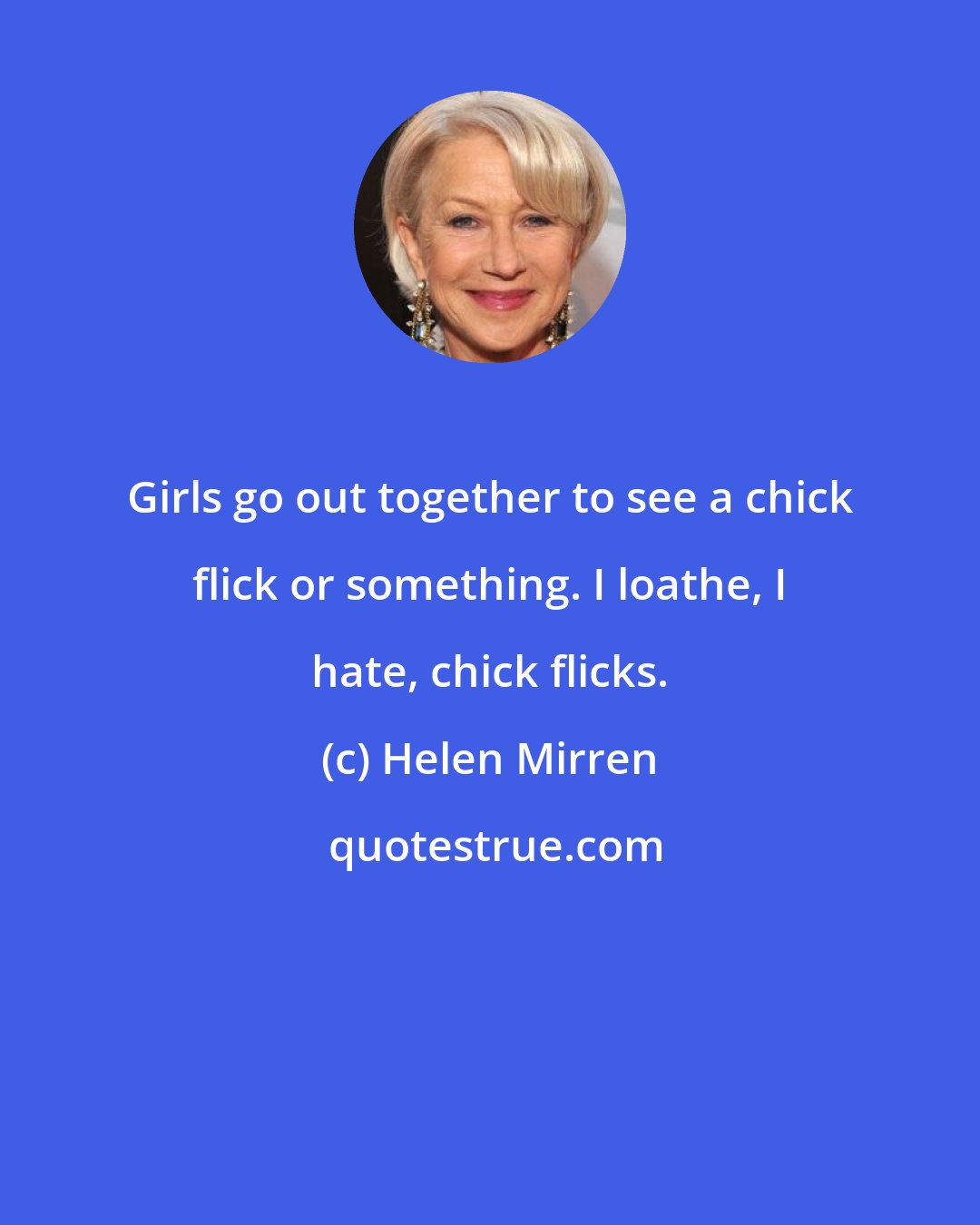 Helen Mirren: Girls go out together to see a chick flick or something. I loathe, I hate, chick flicks.