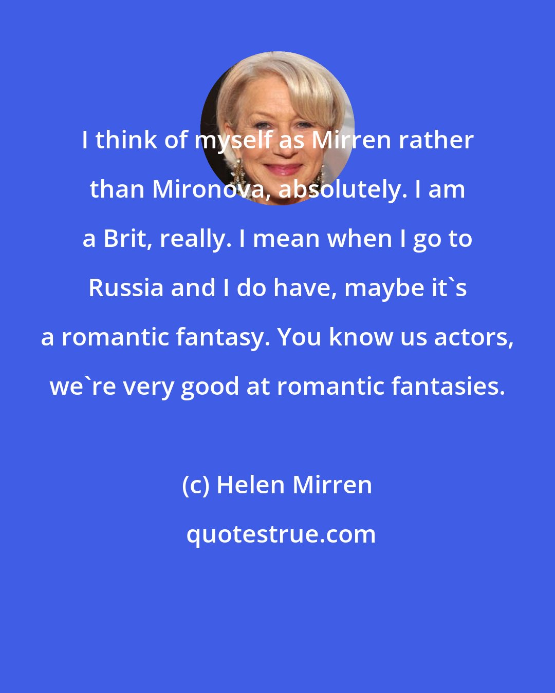 Helen Mirren: I think of myself as Mirren rather than Mironova, absolutely. I am a Brit, really. I mean when I go to Russia and I do have, maybe it's a romantic fantasy. You know us actors, we're very good at romantic fantasies.