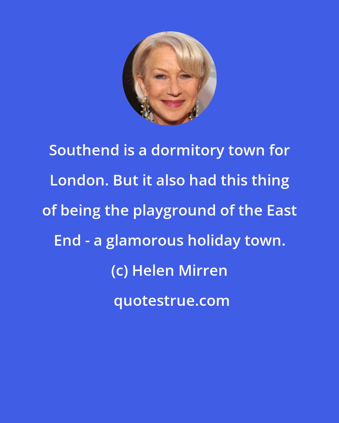 Helen Mirren: Southend is a dormitory town for London. But it also had this thing of being the playground of the East End - a glamorous holiday town.