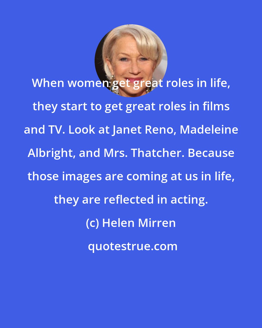 Helen Mirren: When women get great roles in life, they start to get great roles in films and TV. Look at Janet Reno, Madeleine Albright, and Mrs. Thatcher. Because those images are coming at us in life, they are reflected in acting.