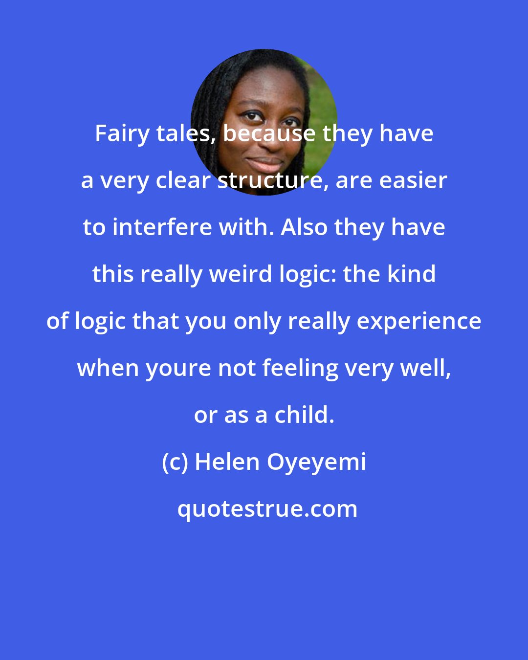 Helen Oyeyemi: Fairy tales, because they have a very clear structure, are easier to interfere with. Also they have this really weird logic: the kind of logic that you only really experience when youre not feeling very well, or as a child.