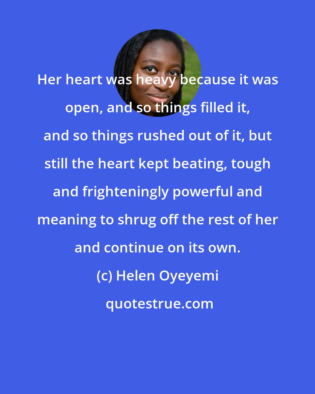 Helen Oyeyemi: Her heart was heavy because it was open, and so things filled it, and so things rushed out of it, but still the heart kept beating, tough and frighteningly powerful and meaning to shrug off the rest of her and continue on its own.