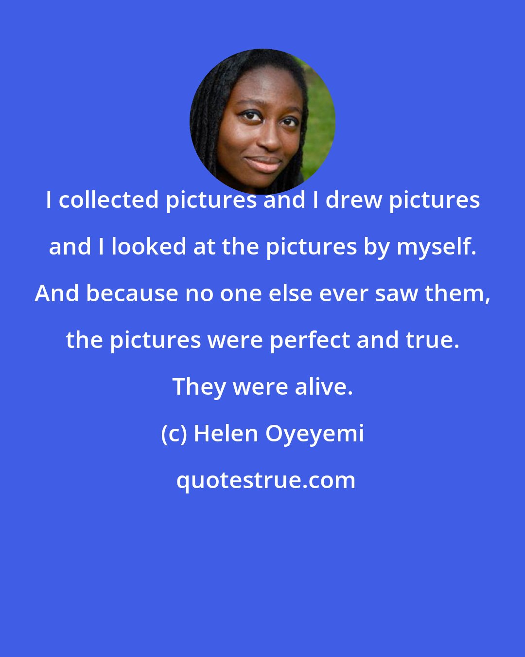 Helen Oyeyemi: I collected pictures and I drew pictures and I looked at the pictures by myself. And because no one else ever saw them, the pictures were perfect and true. They were alive.