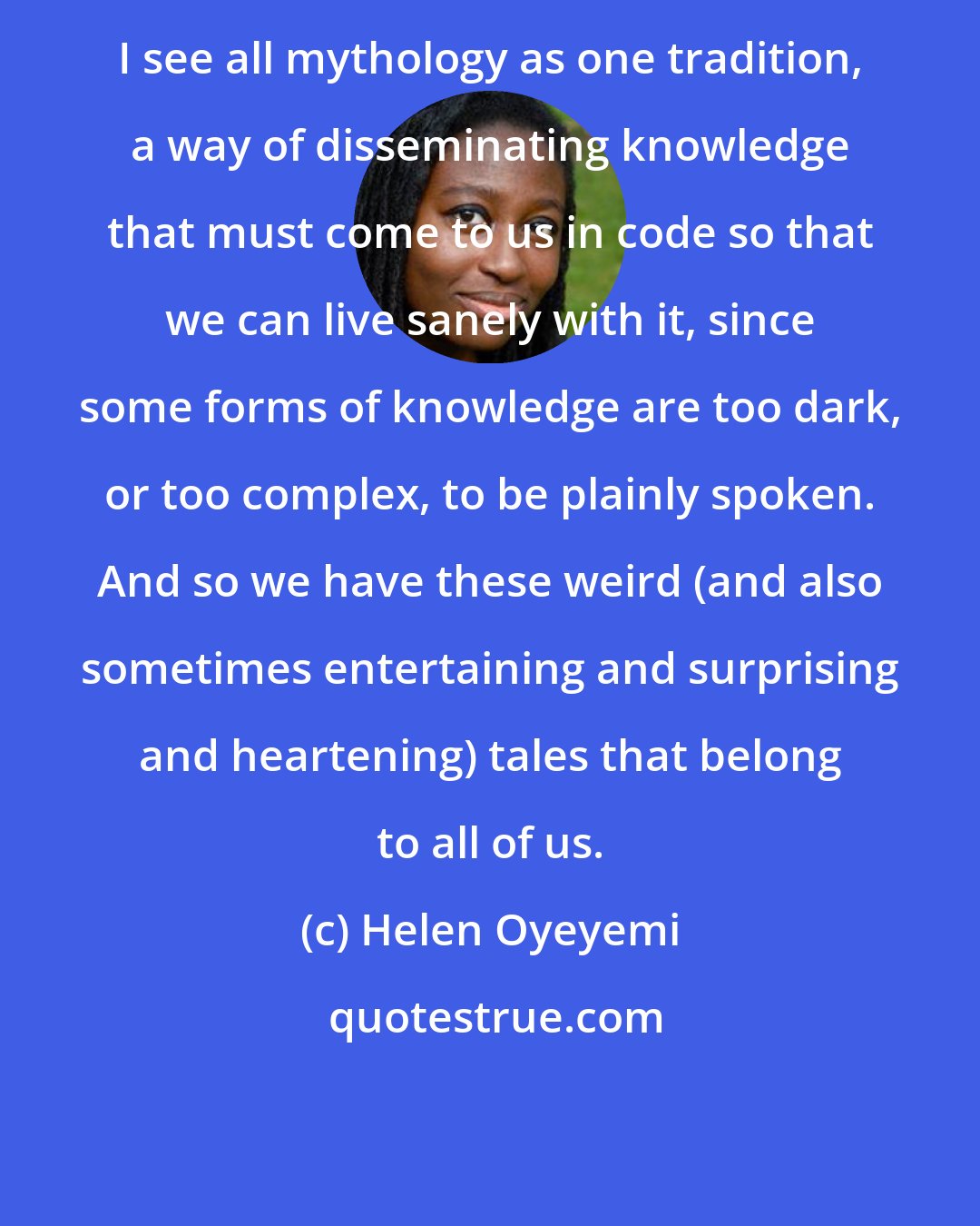 Helen Oyeyemi: I see all mythology as one tradition, a way of disseminating knowledge that must come to us in code so that we can live sanely with it, since some forms of knowledge are too dark, or too complex, to be plainly spoken. And so we have these weird (and also sometimes entertaining and surprising and heartening) tales that belong to all of us.
