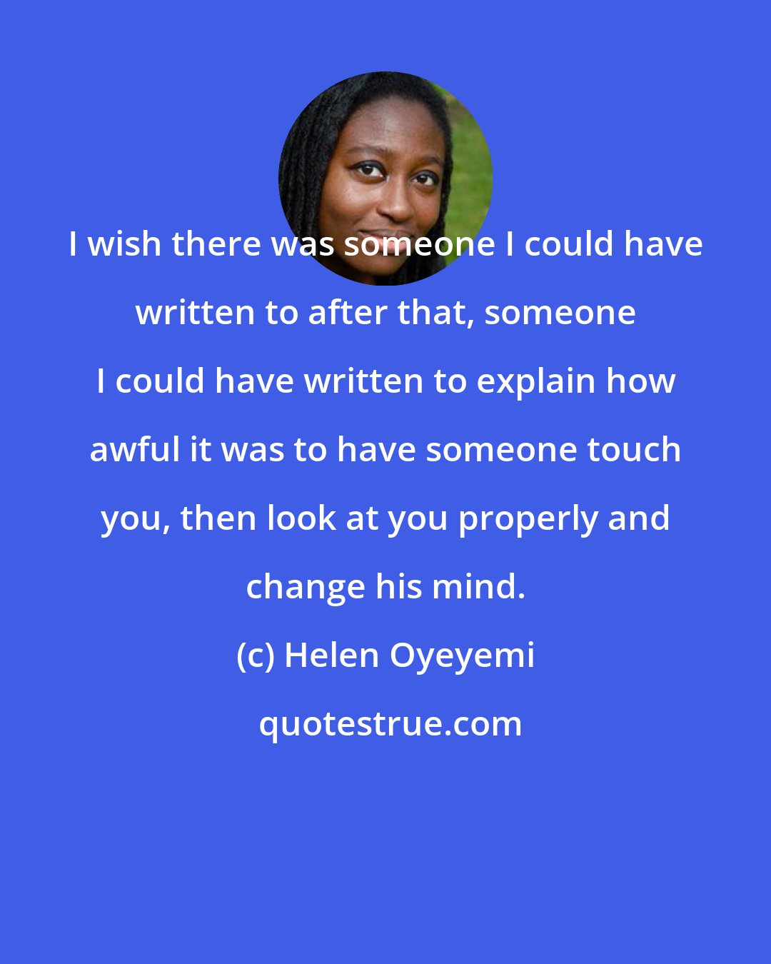Helen Oyeyemi: I wish there was someone I could have written to after that, someone I could have written to explain how awful it was to have someone touch you, then look at you properly and change his mind.