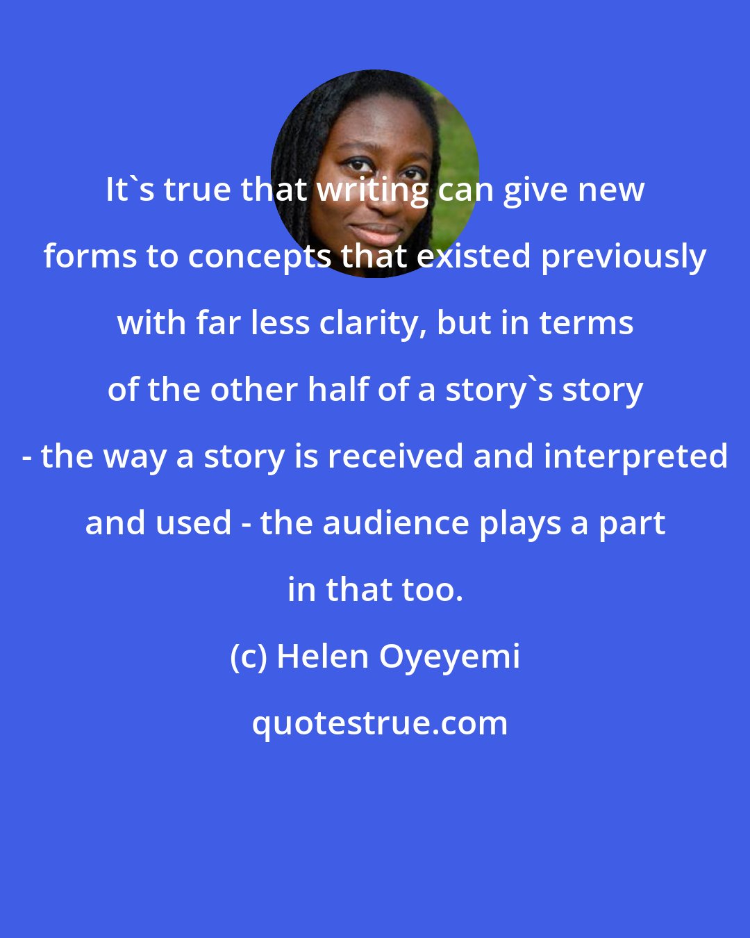 Helen Oyeyemi: It's true that writing can give new forms to concepts that existed previously with far less clarity, but in terms of the other half of a story's story - the way a story is received and interpreted and used - the audience plays a part in that too.