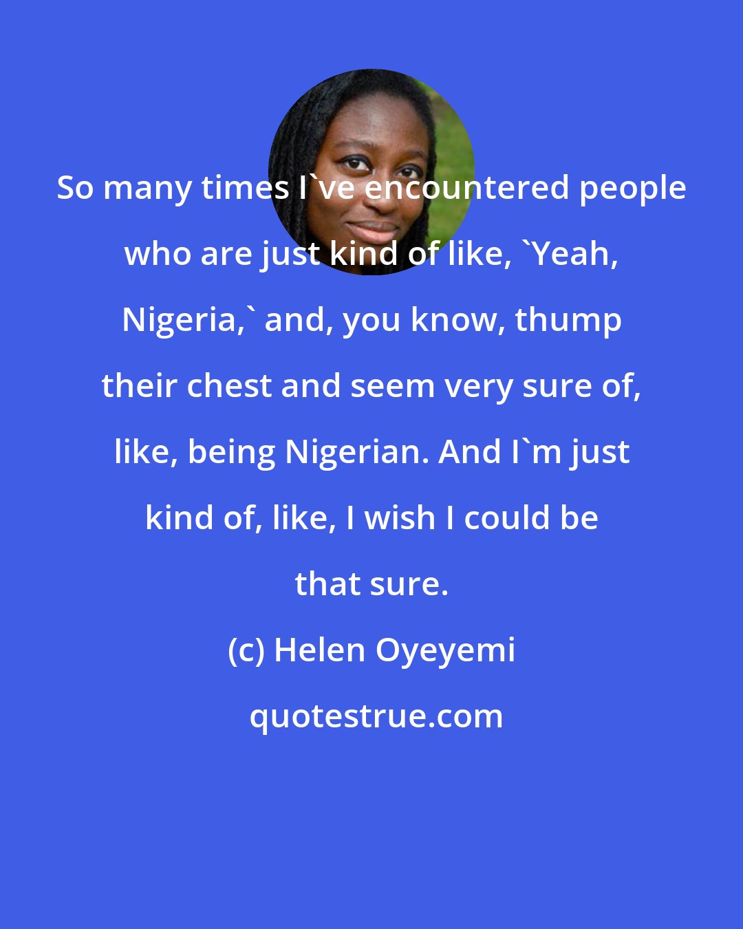 Helen Oyeyemi: So many times I've encountered people who are just kind of like, 'Yeah, Nigeria,' and, you know, thump their chest and seem very sure of, like, being Nigerian. And I'm just kind of, like, I wish I could be that sure.